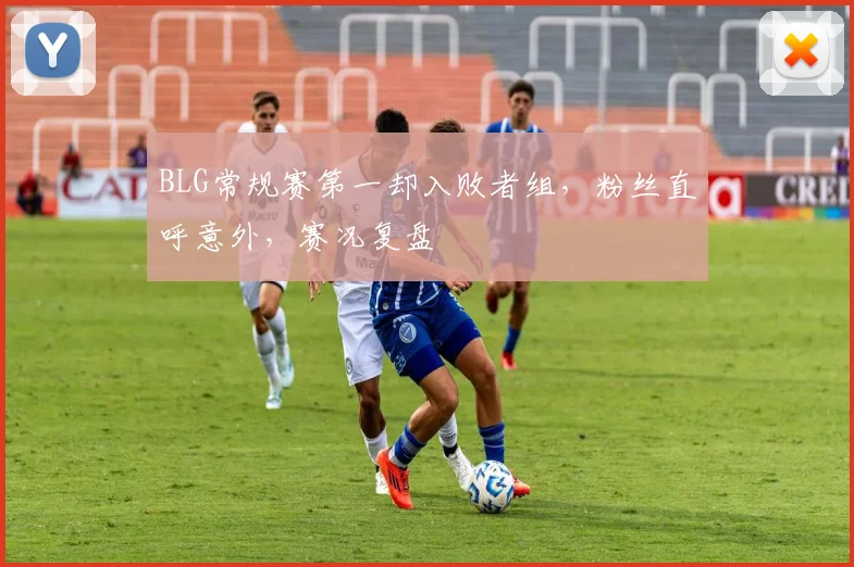 BLG常规赛第一却入败者组,粉丝直呼意外,赛况复盘
