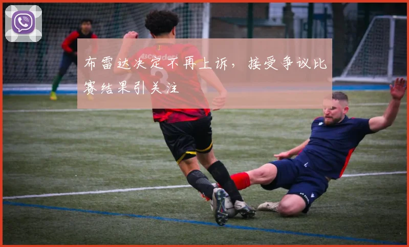 布雷达决定不再上诉，接受争议比赛结果引关注