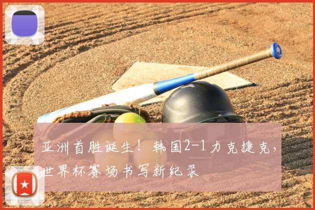 亚洲首胜诞生！韩国2-1力克捷克，世界杯赛场书写新纪录