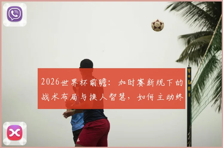 2026世界杯前瞻：加时赛新规下的战术布局与换人智慧，如何主动终结比赛