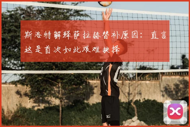 斯洛特解释萨拉赫替补原因：直言这是首次如此艰难抉择