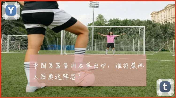 中国男篮集训名单出炉，谁将最终入围奥运阵容？