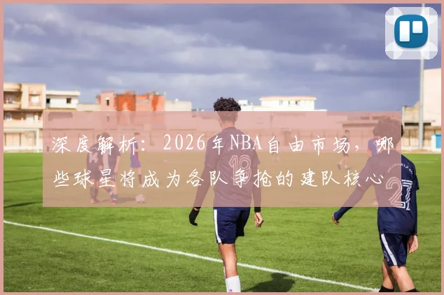 深度解析：2026年NBA自由市场，哪些球星将成为各队争抢的建队核心？