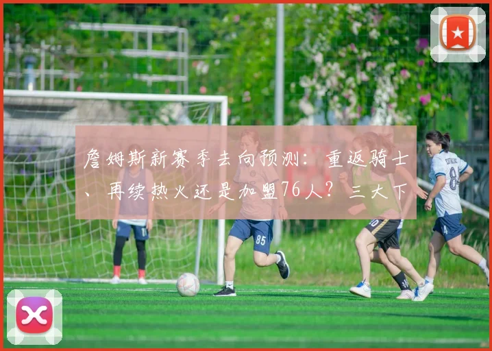 詹姆斯新赛季去向预测：重返骑士、再续热火还是加盟76人？三大下家深度解析