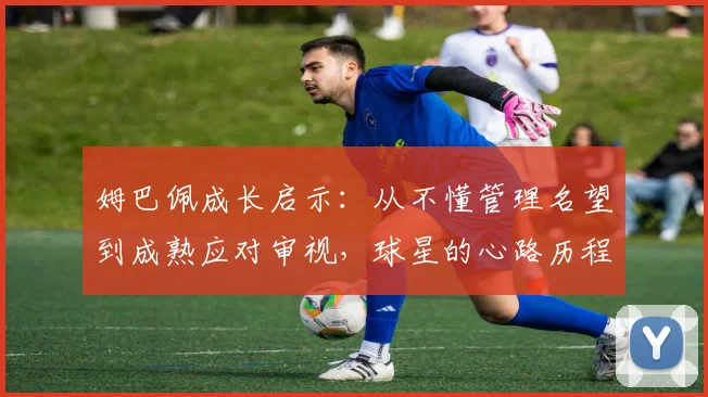 姆巴佩成长启示：从不懂管理名望到成熟应对审视，球星的心路历程与管理心得
