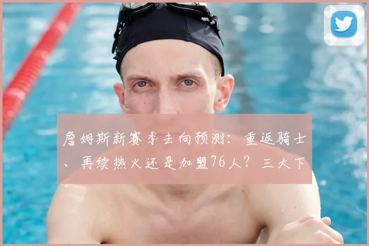 詹姆斯新赛季去向预测：重返骑士、再续热火还是加盟76人？三大下家深度解析