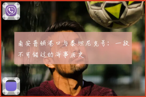 南安普顿港口与泰坦尼克号：一段不可错过的海事历史