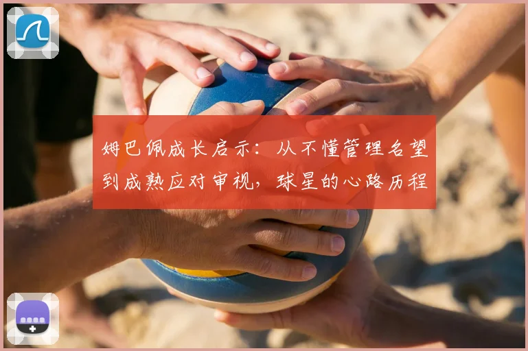 姆巴佩成长启示：从不懂管理名望到成熟应对审视，球星的心路历程与管理心得