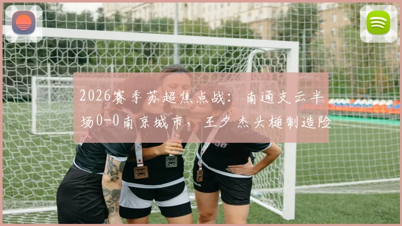 2026赛季苏超焦点战：南通支云半场0-0南京城市，王夕杰头槌制造险情，附全场回看与分析