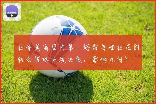 拉齐奥高层内幕：塔雷与福拉尼因转会策略分歧决裂，影响几何？